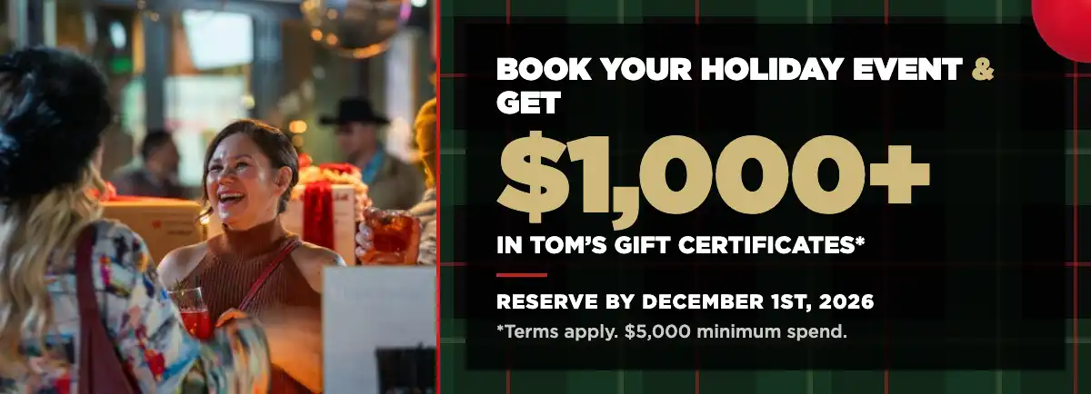 Holiday Private Events Offer – Homepage Book your holiday event at Tom's Watch Bar and get $1,000+ in Tom's gift certificates. Reserve by December 1, 2026.