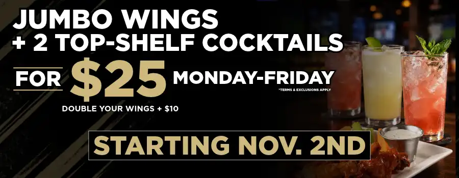 jumbo wings and two top-shelf cocktails for $25, Monday through Friday, starting November 2. Double your wings for an additional $10. Terms and exclusions apply.